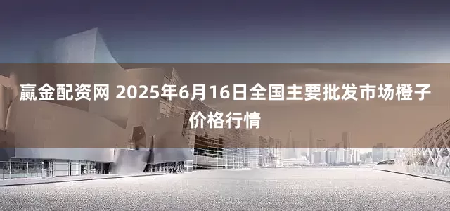 赢金配资网 2025年6月16日全国主要批发市场橙子价格行情