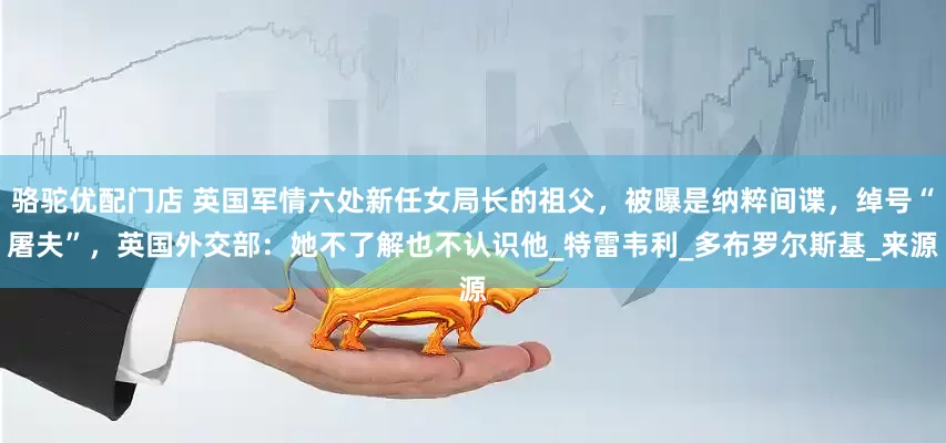 骆驼优配门店 英国军情六处新任女局长的祖父，被曝是纳粹间谍，绰号“屠夫”，英国外交部：她不了解也不认识他_特雷韦利_多布罗尔斯基_来源