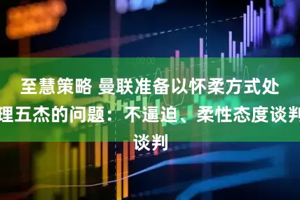 至慧策略 曼联准备以怀柔方式处理五杰的问题：不逼迫、柔性态度谈判
