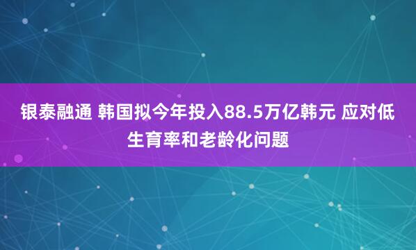 银泰融通 韩国拟今年投入88.5万亿韩元 应对低生育率和老龄化问题