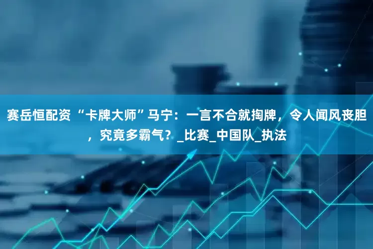 赛岳恒配资 “卡牌大师”马宁：一言不合就掏牌，令人闻风丧胆，究竟多霸气？_比赛_中国队_执法