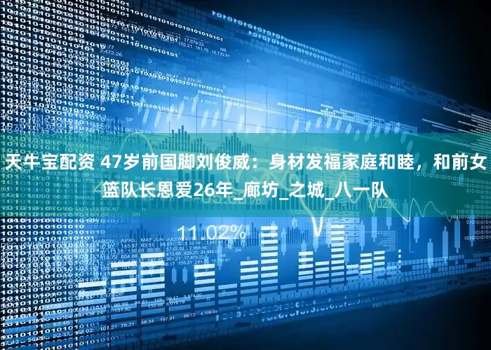 天牛宝配资 47岁前国脚刘俊威：身材发福家庭和睦，和前女篮队长恩爱26年_廊坊_之城_八一队