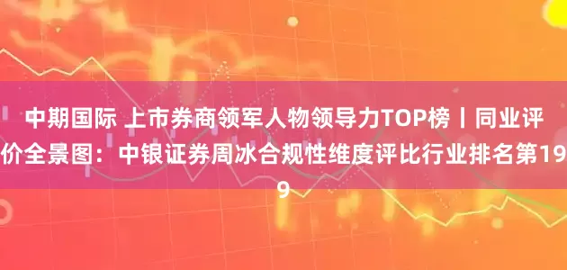 中期国际 上市券商领军人物领导力TOP榜丨同业评价全景图:中银证券周冰合规性维度评比行业排名第19