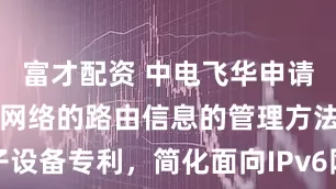 富才配资 中电飞华申请面向IPv6网络的路由信息的管理方法及电子设备专利，简化面向IPv6网络的路由信息的管理流程_索引_企业_目标