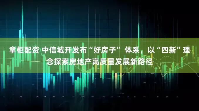 拿柜配资 中信城开发布“好房子” 体系，以“四新”理念探索房地产高质量发展新路径
