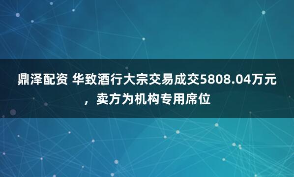 鼎泽配资 华致酒行大宗交易成交5808.04万元，卖方为机构专用席位