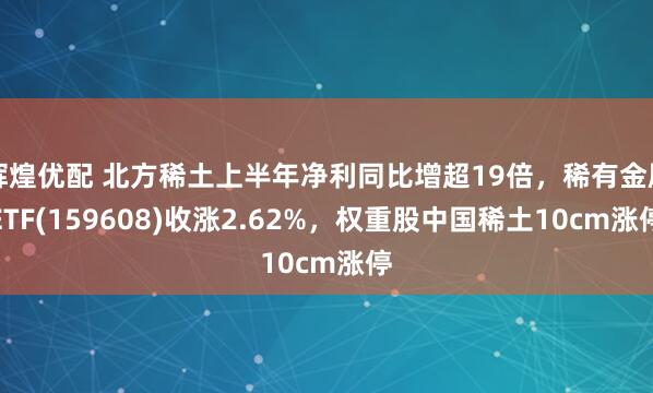 辉煌优配 北方稀土上半年净利同比增超19倍，稀有金属ETF(159608)收涨2.62%，权重股中国稀土10cm涨停