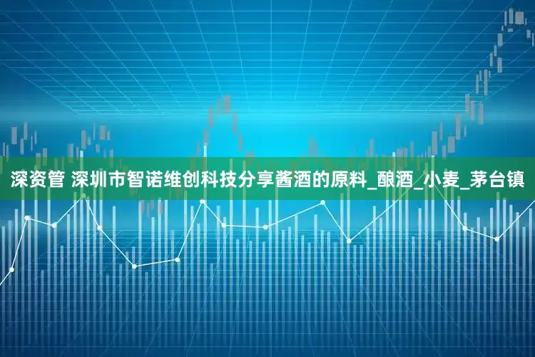 深资管 深圳市智诺维创科技分享酱酒的原料_酿酒_小麦_茅台镇