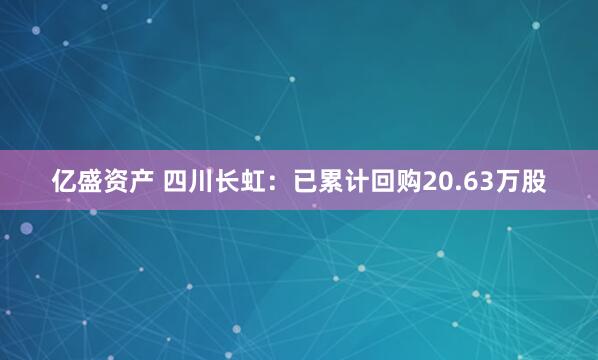 亿盛资产 四川长虹：已累计回购20.63万股