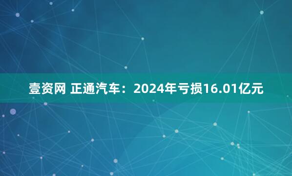 壹资网 正通汽车：2024年亏损16.01亿元