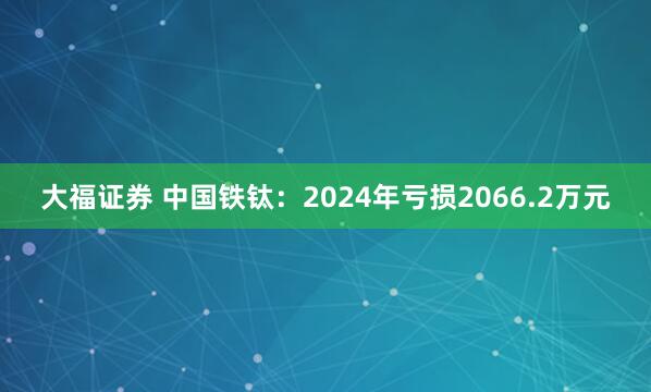 大福证券 中国铁钛：2024年亏损2066.2万元