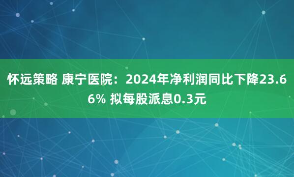 怀远策略 康宁医院：2024年净利润同比下降23.66% 拟每股派息0.3元