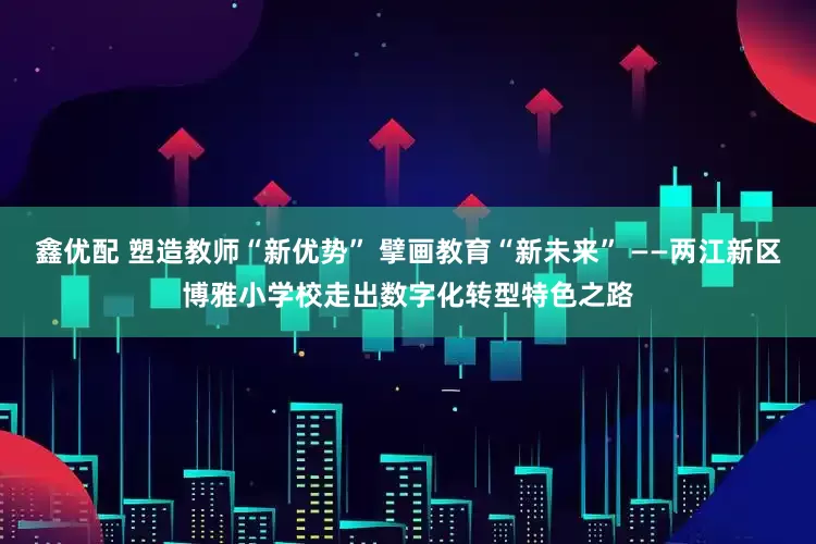鑫优配 塑造教师“新优势” 擘画教育“新未来” ——两江新区博雅小学校走出数字化转型特色之路