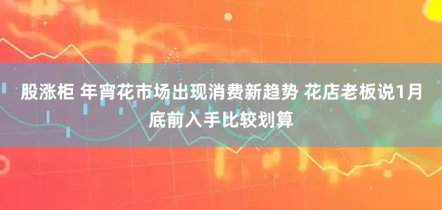 股涨柜 年宵花市场出现消费新趋势 花店老板说1月底前入手比较划算