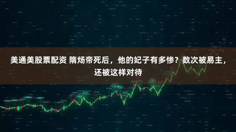 美通美股票配资 隋炀帝死后，他的妃子有多惨？数次被易主，还被这样对待