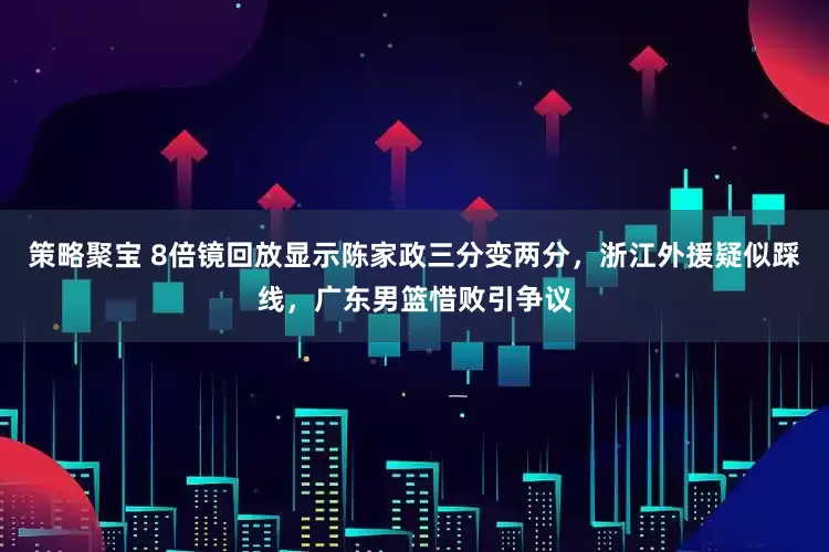 策略聚宝 8倍镜回放显示陈家政三分变两分，浙江外援疑似踩线，广东男篮惜败引争议
