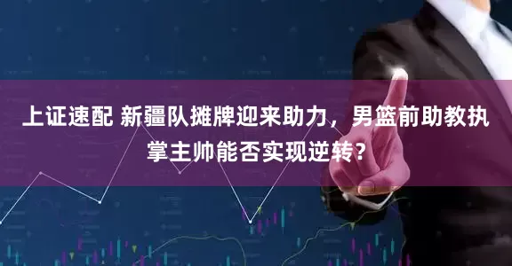 上证速配 新疆队摊牌迎来助力，男篮前助教执掌主帅能否实现逆转？