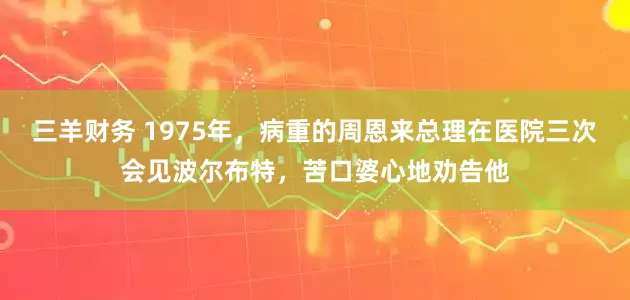 三羊财务 1975年，病重的周恩来总理在医院三次会见波尔布特，苦口婆心地劝告他